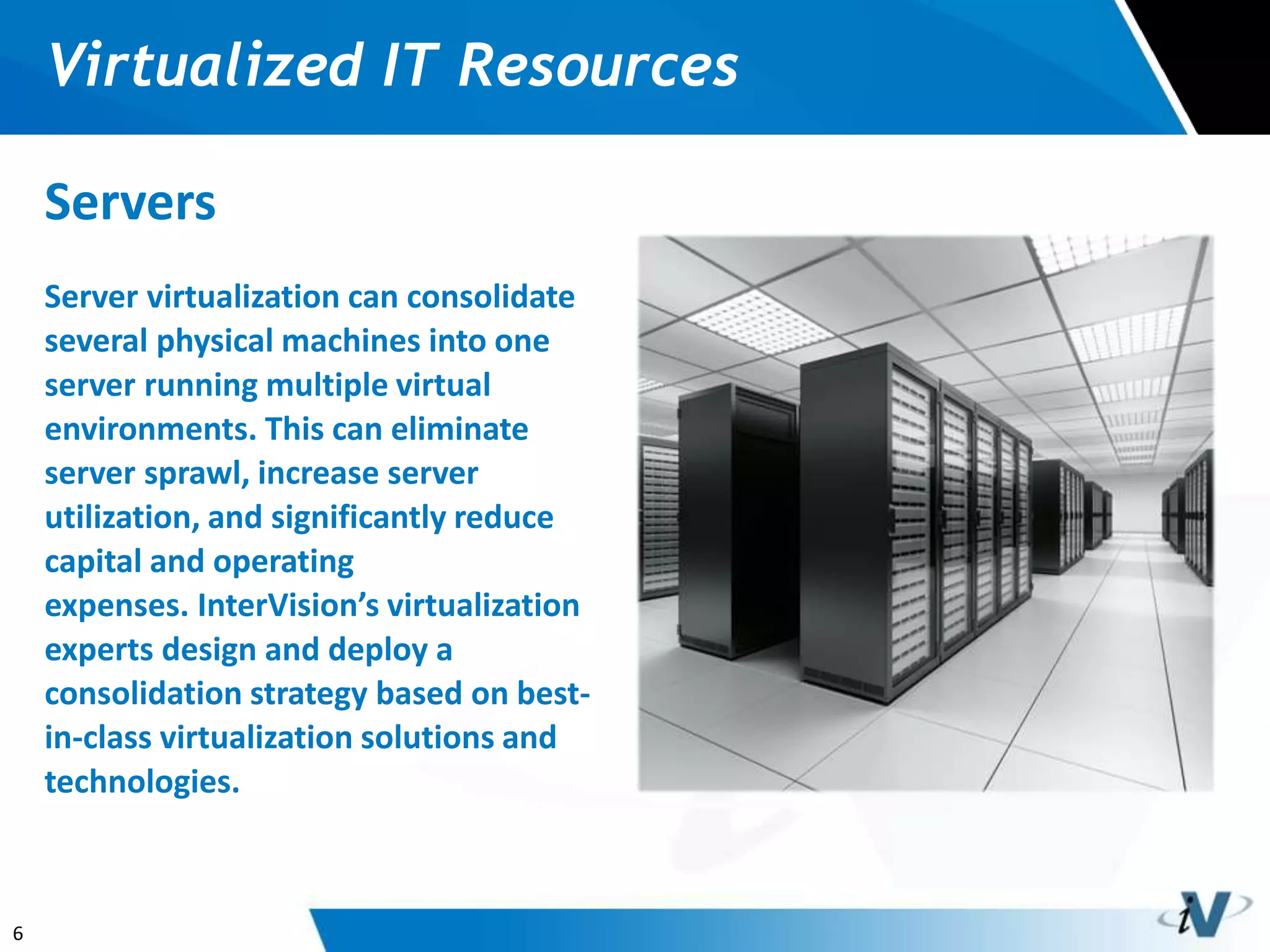 6
Virtualized IT Resources
Servers
Server virtualization can consolidate
several physical machines into one
server running multiple virtual
environments. This can eliminate
server sprawl, increase server
utilization, and significantly reduce
capital and operating
expenses. InterVision’s virtualization
experts design and deploy a
consolidation strategy based on best-
in-class virtualization solutions and
technologies.
 