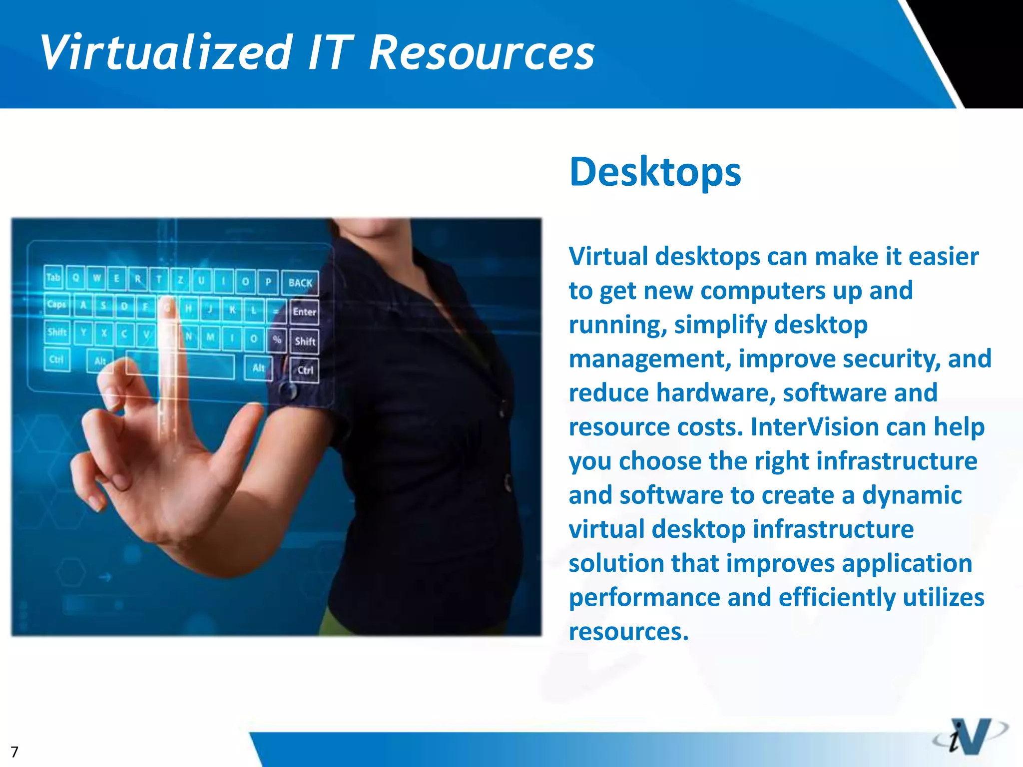 7
Virtualized IT Resources
Desktops
Virtual desktops can make it easier
to get new computers up and
running, simplify desktop
management, improve security, and
reduce hardware, software and
resource costs. InterVision can help
you choose the right infrastructure
and software to create a dynamic
virtual desktop infrastructure
solution that improves application
performance and efficiently utilizes
resources.
 