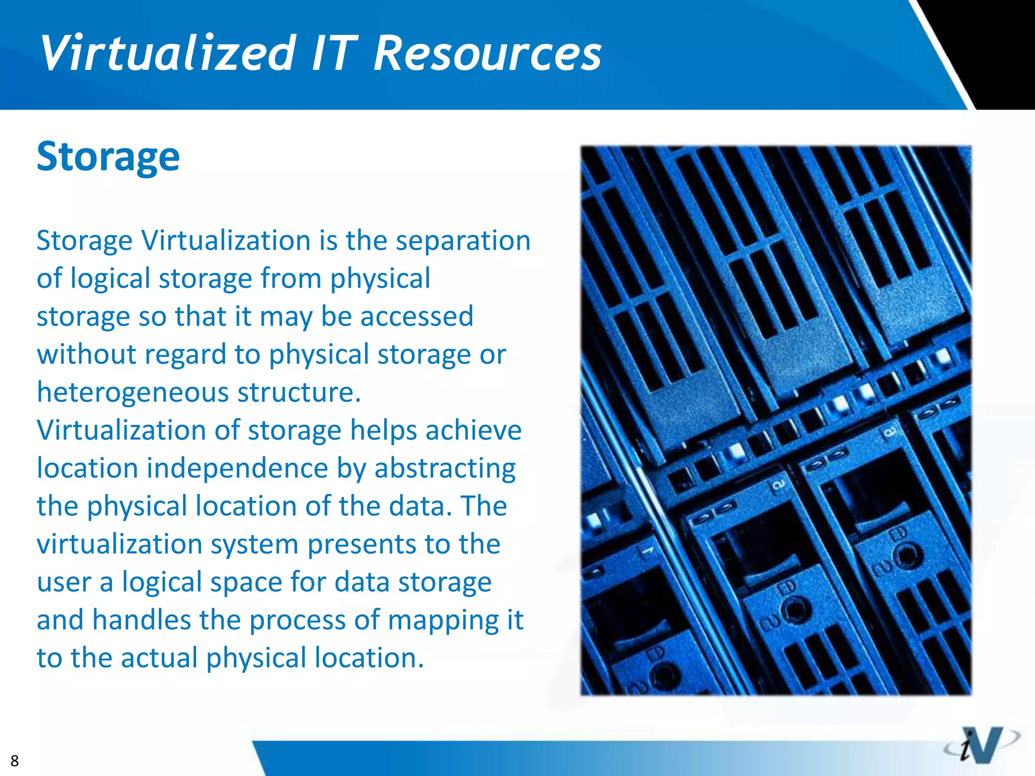8
Virtualized IT Resources
Storage
Storage Virtualization is the separation
of logical storage from physical
storage so that it may be accessed
without regard to physical storage or
heterogeneous structure.
Virtualization of storage helps achieve
location independence by abstracting
the physical location of the data. The
virtualization system presents to the
user a logical space for data storage
and handles the process of mapping it
to the actual physical location.
 
