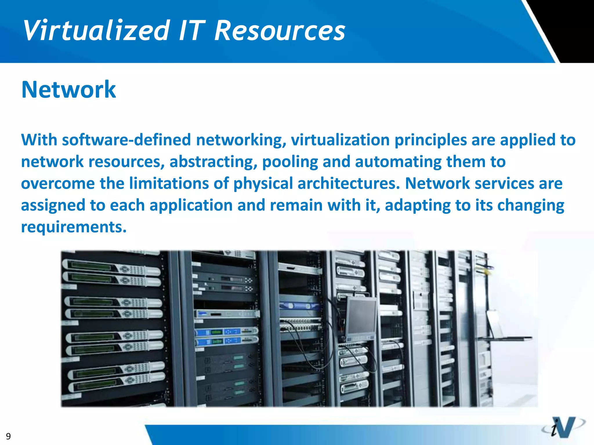 9
Virtualized IT Resources
Network
With software-defined networking, virtualization principles are applied to
network resources, abstracting, pooling and automating them to
overcome the limitations of physical architectures. Network services are
assigned to each application and remain with it, adapting to its changing
requirements.
 
