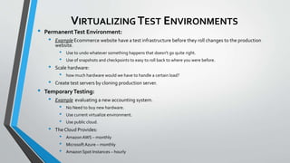 VIRTUALIZING TEST ENVIRONMENTS
• PermanentTest Environment:
• Example Ecommerce website have a test infrastructure before they roll changes to the production
website.
• Use to undo whatever something happens that doesn't go quite right.
• Use of snapshots and checkpoints to easy to roll back to where you were before.
• Scale hardware:
• how much hardware would we have to handle a certain load?
• Create test servers by cloning production server.
• TemporaryTesting:
• Example evaluating a new accounting system.
• No Need to buy new hardware.
• Use current virtualize environment.
• Use public cloud.
• The Cloud Provides:
• AmazonAWS – monthly
• Microsoft Azure – monthly
• Amazon Spot Instances – hourly
 