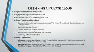 DESIGNING A PRIVATE CLOUD
• Large number of hosts and guests.
• Large percentage of the infrastructure.
• Run the main line of business applications.
• Private Cloud Considerations:
• Storage: Bottleneck in a private cloud consists of File SystemTypes (Read), Quantity (Space) and
Quality (Speed)
• Bandwidth: Local or Remote
• Uptime: Affect a lot of other decisions.
• Monitoring: the event of a disaster live migration
• Scalability: estimation for future
• Private CloudTools:
• Microsoft  Hyper-V and System CenterVirtual Machine Manager (SCVMM) (administration of a
large number ofVMs, live migration etc.)
• VMware  vCloud Suite consists of 1) vSphere ESXi (Type 1), 2) vMotion (live migration), 3) DRS
(Load balancing), 4) vCloud Director (Managing a private cloud)
 