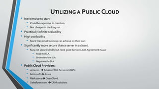UTILIZING A PUBLIC CLOUD
• Inexpensive to start
• Could be expensive to maintain.
• Not cheaper in the long run.
• Practically infinite scalability
• High availability
• More than small business can achieve on their own
• Significantly more secure than a server in a closet.
• May not secure blindly but need good Service Level Agreement (SLA):
• Read the SLA.
• Understand the SLA
• Negotiate the SLA
• Public Cloud Providers:
• Amazon  Amazon Web Services (AWS)
• Microsoft  Azure
• Rackspace  OpenCloud.
• Salesforce.com  CRM solutions
 
