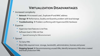 VIRTUALIZATION DISADVANTAGES
• Increased complexity
• Network  Increased Load , Duplicate IP and MAC address
• Storage  Performance, Quality and Quantity problem with local storage
• Troubleshooting  Problem conflicting with Hypervisor/OS/ Hardware
• Expense
• Hypervisor best features is not free.
• Software load inVMs not free
• Special licensing forVMs environment
• Sprawl
• To manyVMs
• MoreVMs required more storage, bandwidth, administration, licenses and power
• Stopping Sprawl  Decommissioning unusedVMs, Identify temporaryVMs when created
and Audit productionVMs
 