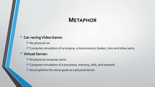 METAPHOR
• Car-racingVideo Game:
No physical car.
Computer simulation of an engine, a transmission, brakes, tires and other parts.
• Virtual Server:
No physical computer parts.
Computer simulation of a processor, memory, disk, and network.
Accomplishes the same goals as a physical server.
 