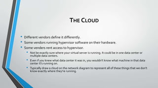 THE CLOUD
• Different vendors define it differently.
• Some vendors running hypervisor software on their hardware.
• Some venders rent access to hypervisor.
• Not be exactly sure where your virtual server is running. It could be in one data center or
multiple data centers.
• Even if you knew what data center it was in, you wouldn't know what machine in that data
center it's running on.
• Typically draw a cloud on the network diagram to represent all of these things that we don't
know exactly where they're running.
 
