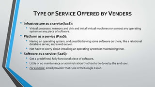 TYPE OF SERVICE OFFERED BY VENDERS
• Infrastructure as a service(IaaS):
• Virtual processor, memory and disk and install virtual machines run almost any operating
system or any piece of software.
• Platform as a service (PaaS):
• Having an operating system, and possibly having some software on there, like a relational
database server, and a web server.
• Not have to worry about installing an operating system or maintaining that.
• Software as a service (SaaS):
• Get a predefined, fully functional piece of software.
• Little or no maintenance or administration that has to be done by the end user.
• For example: email provider that runs in the Google Cloud.
 