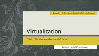 Guided By : Dr. Sudhanshu Kumar Jha (NIT Jamshedpur) 
Virtualization 
Details, Working, Architecture and Future 
By Kumar Harsha(NIT Jamshedpur) 
 
