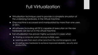 Full Virtualization
 Virtualization technique used to provide a complete simulation of
the underlying hardware, in the Virtual machine.
 One machine is accessed and manipulated by more than one users
or OS’s.
 All software (including all OS’s) capable of execution on the raw
hardware can be run in the virtual machine.
 Full virtualization has proven highly successful in cases when
 Sharing a computer system among multiple users,
 Isolating users from each other (and from the control program), and
 Emulating new hardware to achieve improved reliability, security and
productivity.
 