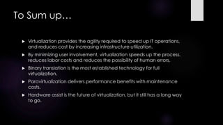 To Sum up…
 Virtualization provides the agility required to speed up IT operations,
and reduces cost by increasing infrastructure utilization.
 By minimizing user involvement, virtualization speeds up the process,
reduces labor costs and reduces the possibility of human errors.
 Binary translation is the most established technology for full
virtualization.
 Paravirtualization delivers performance benefits with maintenance
costs.
 Hardware assist is the future of virtualization, but it still has a long way
to go.
 