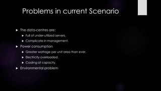 Problems in current Scenario
 The data-centres are:
 Full of under-utilized servers.
 Complicate in management.
 Power consumption
 Greater wattage per unit area than ever.
 Electricity overloaded.
 Cooling at capacity.
 Environmental problem
 