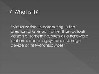 “Virtualization, in computing, is the
creation of a virtual (rather than actual)
version of something, such as a hardware
platform, operating system, a storage
device or network resources”
 What is it?
 
