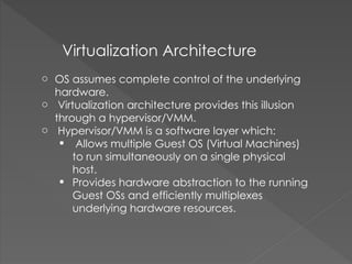Virtualization Architecture
o OS assumes complete control of the underlying
hardware.
o Virtualization architecture provides this illusion
through a hypervisor/VMM.
o Hypervisor/VMM is a software layer which:
 Allows multiple Guest OS (Virtual Machines)
to run simultaneously on a single physical
host.
 Provides hardware abstraction to the running
Guest OSs and efficiently multiplexes
underlying hardware resources.
 