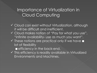  Cloud can exist without Virtualization, although
it will be difficult and inefficient.
 Cloud makes notion of “Pay for what you use”,
“infinite availability- use as much you want”.
 These notions are practical only if we have 
lot of flexibility
 efficiency in the back-end.
 This efficiency is readily available in Virtualized
Environments and Machines.
Importance of Virtualization in
Cloud Computing
 