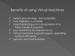  Instant provisioning - fast scalability
 Live Migration is possible
 Load balancing and consolidation in a
Data Center is possible.
 Low downtime for maintenance.
 Virtual hardware supports legacy operating
systems efficiently.
 Security and fault isolation
Benefits of using Virtual Machines
 