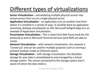 Different types of virtualizations
Server Virtualization – consolidating multiple physical servers into
virtual servers that run on a single physical server.
Application Virtualization – an application runs on another host from
where it is installed in a variety of ways. It could be done by application
streaming, desktop virtualization or VDI, Microsoft Softgrid (App-v) is an
example of Application virtualization.
Presentation Virtualization – This is what Citrix Met frame (and the ICA
protocol) as well as Microsoft Terminal Services (and RDP) are able to
create.
Network Virtualization – with network virtualization, the network is
“carved up” and can be used for multiple purposes such as running a
protocol analyzer inside an Ethernet switch.
Storage Virtualization – with storage virtualization, the disk/data
storage for your data is consolidated to and managed by a virtual
storage system. The servers connected to the storage system aren’t
aware of where the data really is.
Compiled by Ragesh Nair
 