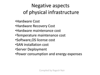 •Hardware Cost
•Hardware Recovery Cost
•Hardware maintenance cost
•Temperature maintenance cost
•Software,OS license cost
•SAN installation cost
•Server Deployment
•Power consumption and energy expenses
Negative aspects
of physical infrastructure
Compiled by Ragesh Nair
 