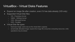 VirtualBox - Virtual Disks Features
● Expand an image file after creation, even if it has data already (VDI only)
● Supported Virtual Disk files:
○ VDI - Proprietary format
○ VMDK - VMWare format
○ VHD - Microsoft format
○ HDD - Parallels
● Virtual Disk file types:
○ fixed-size image: same size as the virtual disk’s capacity
○ dynamically allocated image: expand the image file consumes computing resources, write
operations may be slower
 