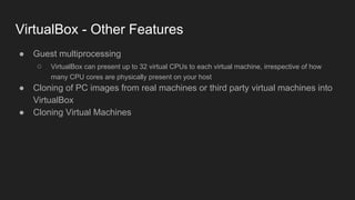 VirtualBox - Other Features
● Guest multiprocessing
○ VirtualBox can present up to 32 virtual CPUs to each virtual machine, irrespective of how
many CPU cores are physically present on your host
● Cloning of PC images from real machines or third party virtual machines into
VirtualBox
● Cloning Virtual Machines
 