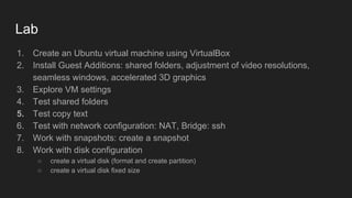 Lab
1. Create an Ubuntu virtual machine using VirtualBox
2. Install Guest Additions: shared folders, adjustment of video resolutions,
seamless windows, accelerated 3D graphics
3. Explore VM settings
4. Test shared folders
5. Test copy text
6. Test with network configuration: NAT, Bridge: ssh
7. Work with snapshots: create a snapshot
8. Work with disk configuration
○ create a virtual disk (format and create partition)
○ create a virtual disk fixed size
 