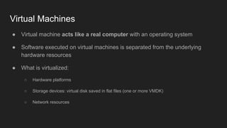 Virtual Machines
● Virtual machine acts like a real computer with an operating system
● Software executed on virtual machines is separated from the underlying
hardware resources
● What is virtualized:
○ Hardware platforms
○ Storage devices: virtual disk saved in flat files (one or more VMDK)
○ Network resources
 