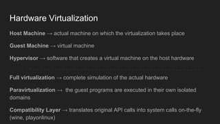 Hardware Virtualization
Host Machine → actual machine on which the virtualization takes place
Guest Machine → virtual machine
Hypervisor → software that creates a virtual machine on the host hardware
Full virtualization → complete simulation of the actual hardware
Paravirtualization → the guest programs are executed in their own isolated
domains
Compatibility Layer → translates original API calls into system calls on-the-fly
(wine, playonlinux)
 