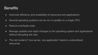 Benefits
● Improves efficiency and availability of resources and applications
● Several operating systems can be run in parallel on a single CPU
● Reduce overhead costs
● Manage updates and rapid changes to the operating system and applications
without disrupting the user
● The old model of “one server, one application” leads to underutilized
resources
 