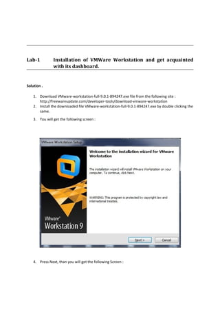 Lab-1 Installation of VMWare Workstation and get acquainted
with its dashboard.
Solution .
1. Download VMware-workstation-full-9.0.1-894247.exe file from the following site :
http://freewareupdate.com/developer-tools/download-vmware-workstation
2. Install the downloaded file VMware-workstation-full-9.0.1-894247.exe by double clicking the
same.
3. You will get the following screen :
4. Press Next, than you will get the following Screen :
 