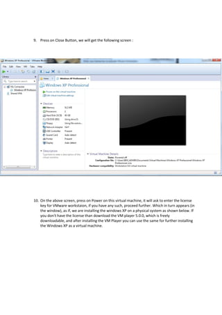 9. Press on Close Button, we will get the following screen :
10. On the above screen, press on Power on this virtual machine, it will ask to enter the license
key for VMware workstaion, if you have any such, proceed further. Which in turn appears (in
the window), as if, we are installing the windows XP on a physical system as shown below. If
you don't have the license than download the VM player 5.0.0, which is freely
downloadable, and after installing the VM Player you can use the same for further installing
the Windows XP as a virtual machine.
 