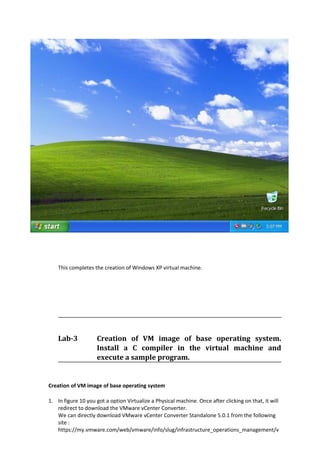 This completes the creation of Windows XP virtual machine.
Lab-3 Creation of VM image of base operating system.
Install a C compiler in the virtual machine and
execute a sample program.
Creation of VM image of base operating system
1. In figure 10 you got a option Virtualize a Physical machine. Once after clicking on that, it will
redirect to download the VMware vCenter Converter.
We can directly download VMware vCenter Converter Standalone 5.0.1 from the following
site :
https://my.vmware.com/web/vmware/info/slug/infrastructure_operations_management/v
 