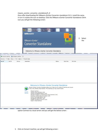 mware_vcenter_converter_standalone/5_0
Once after downloading the VMware vCenter Converter standalone 5.0.1, install the same,
in turn it creates the icon on desktop. Click the VMware vCenter Converter Standalone Client
icon you will get the following screen:
2. Select
the
option Connect to a local server and you will get the below screen :
3. Click on Convert machine, we will get following screen :
 