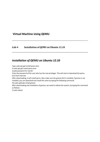 Virtual Machine Using QEMU
Lab-4 Installation of QEMU on Ubuntu 12.10
Installation of QEMU on Ubuntu 12.10
Type sudo apt-get install qemu-kvm
$ sudo apt-get install qemu-kvm
[sudo] password for UserID :
Enter the password of the user who has the root privileges. This will start to download the qemu-
kvm from internet.
After downloading, it will install qemu. Also make sure the gnome GUI is installed, if gnome is not
installed, you can download and install the same by typing the following command
h$ sudo aptitude install gnome
After downloading and installation of gnome, we need to reboot the system, by typing the command
as follows :
$ sudo reboot
 