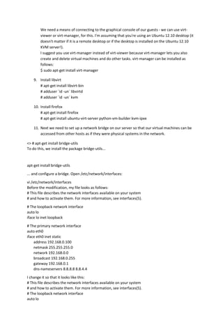 We need a means of connecting to the graphical console of our guests - we can use virt-
viewer or virt-manager, for this. I'm assuming that you're using an Ubuntu 12.10 desktop (it
doesn't matter if it is a remote desktop or if the desktop is installed on the Ubuntu 12.10
KVM server!).
I suggest you use virt-manager instead of virt-viewer because virt-manager lets you also
create and delete virtual machines and do other tasks. virt-manager can be installed as
follows:
$ sudo apt-get install virt-manager
9. Install libvirt
# apt-get install libvirt-bin
# adduser `id -un` libvirtd
# adduser `id -un` kvm
10. Install firefox
# apt-get install firefox
# apt-get install ubuntu-virt-server python-vm-builder kvm-ipxe
11. Next we need to set up a network bridge on our server so that our virtual machines can be
accessed from other hosts as if they were physical systems in the network.
<> # apt-get install bridge-utils
To do this, we install the package bridge-utils...
apt-get install bridge-utils
... and configure a bridge. Open /etc/network/interfaces:
vi /etc/network/interfaces
Before the modification, my file looks as follows:
# This file describes the network interfaces available on your system
# and how to activate them. For more information, see interfaces(5).
# The loopback network interface
auto lo
iface lo inet loopback
# The primary network interface
auto eth0
iface eth0 inet static
address 192.168.0.100
netmask 255.255.255.0
network 192.168.0.0
broadcast 192.168.0.255
gateway 192.168.0.1
dns-nameservers 8.8.8.8 8.8.4.4
I change it so that it looks like this:
# This file describes the network interfaces available on your system
# and how to activate them. For more information, see interfaces(5).
# The loopback network interface
auto lo
 