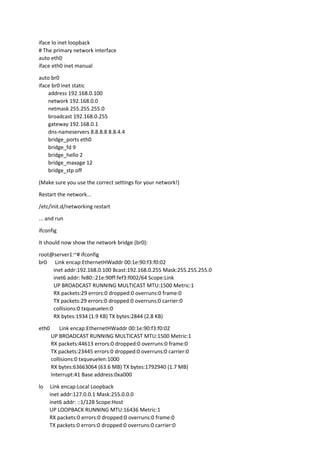 iface lo inet loopback
# The primary network interface
auto eth0
iface eth0 inet manual
auto br0
iface br0 inet static
address 192.168.0.100
network 192.168.0.0
netmask 255.255.255.0
broadcast 192.168.0.255
gateway 192.168.0.1
dns-nameservers 8.8.8.8 8.8.4.4
bridge_ports eth0
bridge_fd 9
bridge_hello 2
bridge_maxage 12
bridge_stp off
(Make sure you use the correct settings for your network!)
Restart the network...
/etc/init.d/networking restart
... and run
ifconfig
It should now show the network bridge (br0):
root@server1:~# ifconfig
br0 Link encap:EthernetHWaddr 00:1e:90:f3:f0:02
inet addr:192.168.0.100 Bcast:192.168.0.255 Mask:255.255.255.0
inet6 addr: fe80::21e:90ff:fef3:f002/64 Scope:Link
UP BROADCAST RUNNING MULTICAST MTU:1500 Metric:1
RX packets:29 errors:0 dropped:0 overruns:0 frame:0
TX packets:29 errors:0 dropped:0 overruns:0 carrier:0
collisions:0 txqueuelen:0
RX bytes:1934 (1.9 KB) TX bytes:2844 (2.8 KB)
eth0 Link encap:EthernetHWaddr 00:1e:90:f3:f0:02
UP BROADCAST RUNNING MULTICAST MTU:1500 Metric:1
RX packets:44613 errors:0 dropped:0 overruns:0 frame:0
TX packets:23445 errors:0 dropped:0 overruns:0 carrier:0
collisions:0 txqueuelen:1000
RX bytes:63663064 (63.6 MB) TX bytes:1792940 (1.7 MB)
Interrupt:41 Base address:0xa000
lo Link encap:Local Loopback
inet addr:127.0.0.1 Mask:255.0.0.0
inet6 addr: ::1/128 Scope:Host
UP LOOPBACK RUNNING MTU:16436 Metric:1
RX packets:0 errors:0 dropped:0 overruns:0 frame:0
TX packets:0 errors:0 dropped:0 overruns:0 carrier:0
 