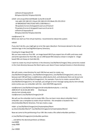 collisions:0 txqueuelen:0
RX bytes:0 (0.0 B) TX bytes:0 (0.0 B)
virbr0 Link encap:EthernetHWaddr 2a:4a:49:13:de:8f
inet addr:192.168.122.1 Bcast:192.168.122.255 Mask:255.255.255.0
UP BROADCAST MULTICAST MTU:1500 Metric:1
RX packets:0 errors:0 dropped:0 overruns:0 frame:0
TX packets:0 errors:0 dropped:0 overruns:0 carrier:0
collisions:0 txqueuelen:0
RX bytes:0 (0.0 B) TX bytes:0 (0.0 B)
root@server1:~#
Before we start our first virtual machine, I recommend to reboot the system:
reboot
If you don't do this, you might get an error like open /dev/kvm: Permission denied in the virtual
machine logs in the /var/log/libvirt/qemu/ directory.
Creating An Image-Based VM
We can now create our first VM - an image-based VM (if you expect lots of traffic and many read-
and write operations for that VM, use an LVM-based VM instead as shown in chapter 6 - image-
based VMs are heavy on hard disk IO).
I want to create my virtual machines in the directory /var/lib/libvirt/images/ (they cannot be created
in the /root directory because the libvirt-qemu user doesn't have read permissions in that directory).
We will create a new directory for each VM that we want to create, e.g.
/var/lib/libvirt/images/vm1, /var/lib/libvirt/images/vm2, /var/lib/libvirt/images/vm3, and so on,
because each VM will have a subdirectory called ubuntu-kvm, and obviously there can be just one
such directory in /var/lib/libvirt/images/vm1, for example. If you try to create a second VM in
/var/lib/libvirt/images/vm1, for example, you will get an error message saying ubuntu-kvm already
exists (unless you run vmbuilder with the --dest=DESTDIR argument):
root@server1:/var/lib/libvirt/images/vm1# vmbuilderkvmubuntu -c vm2.cfg
2009-05-07 16:32:44,185 INFO Cleaning up
ubuntu-kvm already exists
root@server1:/var/lib/libvirt/images/vm1#
We will use the vmbuilder tool to create VMs. (You can learn more about vmbuilder here.)
vmbuilder uses a template to create virtual machines - this template is located in the
/etc/vmbuilder/libvirt/ directory. First we create a copy:
mkdir -p /var/lib/libvirt/images/vm1/mytemplates/libvirt
cp /etc/vmbuilder/libvirt/* /var/lib/libvirt/images/vm1/mytemplates/libvirt/
Now we come to the partitioning of our VM. We create a file called vmbuilder.partition...
vi /var/lib/libvirt/images/vm1/vmbuilder.partition
... and define the desired partitions as follows:
root 8000
swap 4000
---
/var 20000
 