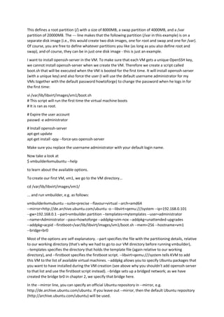 This defines a root partition (/) with a size of 8000MB, a swap partition of 4000MB, and a /var
partition of 20000MB. The --- line makes that the following partition (/var in this example) is on a
separate disk image (i.e., this would create two disk images, one for root and swap and one for /var).
Of course, you are free to define whatever partitions you like (as long as you also define root and
swap), and of course, they can be in just one disk image - this is just an example.
I want to install openssh-server in the VM. To make sure that each VM gets a unique OpenSSH key,
we cannot install openssh-server when we create the VM. Therefore we create a script called
boot.sh that will be executed when the VM is booted for the first time. It will install openssh-server
(with a unique key) and also force the user (I will use the default username administrator for my
VMs together with the default password howtoforge) to change the password when he logs in for
the first time:
vi /var/lib/libvirt/images/vm1/boot.sh
# This script will run the first time the virtual machine boots
# It is ran as root.
# Expire the user account
passwd -e administrator
# Install openssh-server
apt-get update
apt-get install -qqy --force-yes openssh-server
Make sure you replace the username administrator with your default login name.
Now take a look at
$ vmbuilderkvmubuntu --help
to learn about the available options.
To create our first VM, vm1, we go to the VM directory...
cd /var/lib/libvirt/images/vm1/
... and run vmbuilder, e.g. as follows:
vmbuilderkvmubuntu --suite=precise --flavour=virtual --arch=amd64
--mirror=http://de.archive.ubuntu.com/ubuntu -o --libvirt=qemu:///system --ip=192.168.0.101
--gw=192.168.0.1 --part=vmbuilder.partition --templates=mytemplates --user=administrator
--name=Administrator --pass=howtoforge --addpkg=vim-nox --addpkg=unattended-upgrades
--addpkg=acpid --firstboot=/var/lib/libvirt/images/vm1/boot.sh --mem=256 --hostname=vm1
--bridge=br0
Most of the options are self-explanatory. --part specifies the file with the partitioning details, relative
to our working directory (that's why we had to go to our VM directory before running vmbuilder),
--templates specifies the directory that holds the template file (again relative to our working
directory), and --firstboot specifies the firstboot script. --libvirt=qemu:///system tells KVM to add
this VM to the list of available virtual machines. --addpkg allows you to specify Ubuntu packages that
you want to have installed during the VM creation (see above why you shouldn't add openssh-server
to that list and use the firstboot script instead). --bridge sets up a bridged network; as we have
created the bridge br0 in chapter 2, we specify that bridge here.
In the --mirror line, you can specify an official Ubuntu repository in --mirror, e.g.
http://de.archive.ubuntu.com/ubuntu. If you leave out --mirror, then the default Ubuntu repository
(http://archive.ubuntu.com/ubuntu) will be used.
 