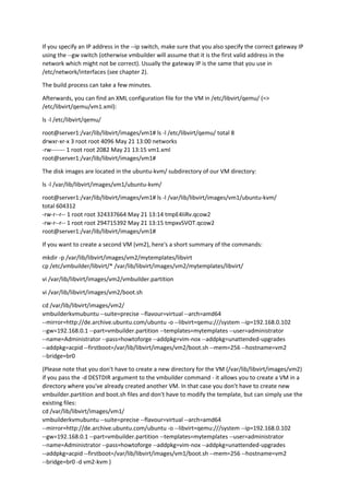 If you specify an IP address in the --ip switch, make sure that you also specify the correct gateway IP
using the --gw switch (otherwise vmbuilder will assume that it is the first valid address in the
network which might not be correct). Usually the gateway IP is the same that you use in
/etc/network/interfaces (see chapter 2).
The build process can take a few minutes.
Afterwards, you can find an XML configuration file for the VM in /etc/libvirt/qemu/ (=>
/etc/libvirt/qemu/vm1.xml):
ls -l /etc/libvirt/qemu/
root@server1:/var/lib/libvirt/images/vm1# ls -l /etc/libvirt/qemu/ total 8
drwxr-xr-x 3 root root 4096 May 21 13:00 networks
-rw------- 1 root root 2082 May 21 13:15 vm1.xml
root@server1:/var/lib/libvirt/images/vm1#
The disk images are located in the ubuntu-kvm/ subdirectory of our VM directory:
ls -l /var/lib/libvirt/images/vm1/ubuntu-kvm/
root@server1:/var/lib/libvirt/images/vm1# ls -l /var/lib/libvirt/images/vm1/ubuntu-kvm/
total 604312
-rw-r--r-- 1 root root 324337664 May 21 13:14 tmpE4IiRv.qcow2
-rw-r--r-- 1 root root 294715392 May 21 13:15 tmpxvSVOT.qcow2
root@server1:/var/lib/libvirt/images/vm1#
If you want to create a second VM (vm2), here's a short summary of the commands:
mkdir -p /var/lib/libvirt/images/vm2/mytemplates/libvirt
cp /etc/vmbuilder/libvirt/* /var/lib/libvirt/images/vm2/mytemplates/libvirt/
vi /var/lib/libvirt/images/vm2/vmbuilder.partition
vi /var/lib/libvirt/images/vm2/boot.sh
cd /var/lib/libvirt/images/vm2/
vmbuilderkvmubuntu --suite=precise --flavour=virtual --arch=amd64
--mirror=http://de.archive.ubuntu.com/ubuntu -o --libvirt=qemu:///system --ip=192.168.0.102
--gw=192.168.0.1 --part=vmbuilder.partition --templates=mytemplates --user=administrator
--name=Administrator --pass=howtoforge --addpkg=vim-nox --addpkg=unattended-upgrades
--addpkg=acpid --firstboot=/var/lib/libvirt/images/vm2/boot.sh --mem=256 --hostname=vm2
--bridge=br0
(Please note that you don't have to create a new directory for the VM (/var/lib/libvirt/images/vm2)
if you pass the -d DESTDIR argument to the vmbuilder command - it allows you to create a VM in a
directory where you've already created another VM. In that case you don't have to create new
vmbuilder.partition and boot.sh files and don't have to modify the template, but can simply use the
existing files:
cd /var/lib/libvirt/images/vm1/
vmbuilderkvmubuntu --suite=precise --flavour=virtual --arch=amd64
--mirror=http://de.archive.ubuntu.com/ubuntu -o --libvirt=qemu:///system --ip=192.168.0.102
--gw=192.168.0.1 --part=vmbuilder.partition --templates=mytemplates --user=administrator
--name=Administrator --pass=howtoforge --addpkg=vim-nox --addpkg=unattended-upgrades
--addpkg=acpid --firstboot=/var/lib/libvirt/images/vm1/boot.sh --mem=256 --hostname=vm2
--bridge=br0 -d vm2-kvm )
 