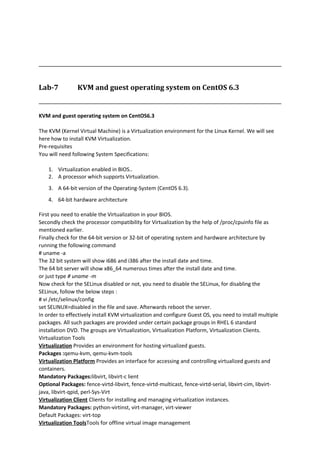 Lab-7 KVM and guest operating system on CentOS 6.3
KVM and guest operating system on CentOS6.3
The KVM (Kernel Virtual Machine) is a Virtualization environment for the Linux Kernel. We will see
here how to install KVM Virtualization.
Pre-requisites
You will need following System Specifications:
1. Virtualization enabled in BIOS..
2. A processor which supports Virtualization.
3. A 64-bit version of the Operating-System (CentOS 6.3).
4. 64-bit hardware architecture
First you need to enable the Virtualization in your BIOS.
Secondly check the processor compatibility for Virtualization by the help of /proc/cpuinfo file as
mentioned earlier.
Finally check for the 64-bit version or 32-bit of operating system and hardware architecture by
running the following command
# uname -a
The 32 bit system will show i686 and i386 after the install date and time.
The 64 bit server will show x86_64 numerous times after the install date and time.
or just type # uname -m
Now check for the SELinux disabled or not, you need to disable the SELinux, for disabling the
SELinux, follow the below steps :
# vi /etc/selinux/config
set SELINUX=disabled in the file and save. Afterwards reboot the server.
In order to effectively install KVM virtualization and configure Guest OS, you need to install multiple
packages. All such packages are provided under certain package groups in RHEL 6 standard
installation DVD. The groups are Virtualization, Virtualization Platform, Virtualization Clients.
Virtualization Tools
Virtualization Provides an environment for hosting virtualized guests.
Packages :qemu-kvm, qemu-kvm-tools
Virtualization Platform Provides an interface for accessing and controlling virtualized guests and
containers.
Mandatory Packages:libvirt, libvirt-c lient
Optional Packages: fence-virtd-libvirt, fence-virtd-multicast, fence-virtd-serial, libvirt-cim, libvirt-
java, libvirt-qpid, perl-Sys-Virt
Virtualization Client Clients for installing and managing virtualization instances.
Mandatory Packages: python-virtinst, virt-manager, virt-viewer
Default Packages: virt-top
Virtualization ToolsTools for offline virtual image management
 