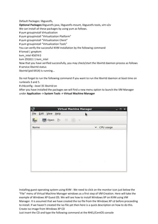 Default Packages: libguestfs,
Optional Packages:libguestfs-java, libguestfs-mount, libguestfs-tools, virt-v2v
We can install all these packages by using yum as follows.
# yum groupinstall Virtualization
# yum groupinstall “Virtualization Platform”
# yum groupinstall “Virtualization Client”
# yum groupinstall “Virtualization Tools”
You can verify the successful KVM installation by the following command
# lsmod | grepkvm
kvm_intel 45674 0
kvm 291811 1 kvm_intel
Now that you have verified successfully, you may check/start the libvirtd daemon process as follows
# service libvirtd status
libvirtd (pid 6914) is running...
Do not forget to run the following command if you want to run the libvirtd daemon at boot time on
runlevels 3 and 5.
# chkconfig --level 35 libvirtd on
After you have installed the packages we will find a new menu option to launch the VM Manager
under Application -> System Tools -> Virtual Machine Manager
Installing guest operating system using KVM : We need to click on the monitor icon just below the
“File” menu of Virtual Machine Manager windows as a first step of VM Creation. Here will take the
example of Windows XP Guest OS. We will see how to install Windows XP on KVM using VM
Manager. It is assumed that we have created the iso file from the Windows XP cd before proceeding
to install. If we haven’t created the iso file yet then here is a quick description on how to do this.
Create iso image from Windows XP CD
Just insert the CD and type the following command at the RHEL/CentOS console
 