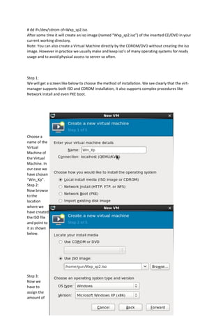 # dd if=/dev/cdrom of=Wxp_sp2.iso
After some time it will create an iso image (named “Wxp_sp2.iso”) of the inserted CD/DVD in your
current working directory.
Note: You can also create a Virtual Machine directly by the CDROM/DVD without creating the iso
image. However in practice we usually make and keep iso’s of many operating systems for ready
usage and to avoid physical access to server so often.
Step 1:
We will get a screen like below to choose the method of installation. We see clearly that the virt-
manager supports both ISO and CDROM installation, it also supports complex procedures like
Network Install and even PXE boot.
Choose a
name of the
Virtual
Machine of
the Virtual
Machine. In
our case we
have chosen
“Win_Xp”.
Step 2:
Now browse
to the
location
where we
have created
the ISO file
and point to
it as shown
below.
Step 3:
Now we
have to
assign the
amount of
 