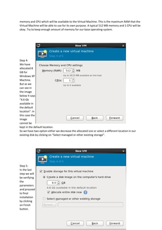 memory and CPU which will be available to the Virtual Machine. This is the maximum RAM that the
Virtual Machine will be able to use for its own purpose. A typical 512 MB memory and 1 CPU will be
okay. Try to keep enough amount of memory for our base operating-system.
Step 4:
We have
allocated 8
GB for
Windows XP
Machine.
But as we
can see in
the image
below it says
“4.6 Gb
available in
the default
location”. In
this case the
image
cannot be
kept in the default location.
So we have two option either we decrease the allocated size or select a different location in our
existing disk by clicking on “Select managed or other existing storage”.
Step 5:
In the last
step we will
be verifying
the
parameters
and proceed
to final
installation
by clicking
on Finish
button.
 