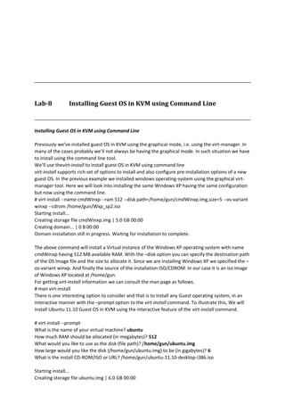 Lab-8 Installing Guest OS in KVM using Command Line
Installing Guest OS in KVM using Command Line
Previously we’ve installed guest OS in KVM using the graphical mode, i.e. using the virt-manager. In
many of the cases probably we’ll not always be having the graphical mode. In such situation we have
to install using the command line tool.
We’ll use thevirt-install to install guest OS in KVM using command line
virt-install supports rich set of options to install and also configure pre-installation options of a new
guest OS. In the previous example we installed windows operating-system using the graphical virt-
manager tool. Here we will look into installing the same Windows XP having the same configuration
but now using the command line.
# virt-install --name cmdWinxp --ram 512 --disk path=/home/gun/cmdWinxp.img,size=5 --os-variant
winxp --cdrom /home/gun/Wxp_sp2.iso
Starting install...
Creating storage file cmdWinxp.img | 5.0 GB 00:00
Creating domain... | 0 B 00:00
Domain installation still in progress. Waiting for installation to complete.
The above command will install a Virtual instance of the Windows XP operating system with name
cmdWinxp having 512 MB available RAM. With the –disk option you can specify the destination path
of the OS Image file and the size to allocate it. Since we are installing Windows XP we specified the –
os-variant winxp. And finally the source of the installation ISO/CDROM. In our case it is an iso image
of Windows XP located at /home/gun.
For getting virt-install information we can consult the man page as follows.
# man virt-install
There is one interesting option to consider and that is to install any Guest operating system, in an
interactive manner with the –prompt option to the virt-install command. To illustrate this, We will
install Ubuntu 11.10 Guest OS in KVM using the interactive feature of the virt-install command.
# virt-install --prompt
What is the name of your virtual machine? ubuntu
How much RAM should be allocated (in megabytes)? 512
What would you like to use as the disk (file path)? /home/gun/ubuntu.img
How large would you like the disk (/home/gun/ubuntu.img) to be (in gigabytes)? 6
What is the install CD-ROM/ISO or URL? /home/gun/ubuntu-11.10-desktop-i386.iso
Starting install...
Creating storage file ubuntu.img | 6.0 GB 00:00
 
