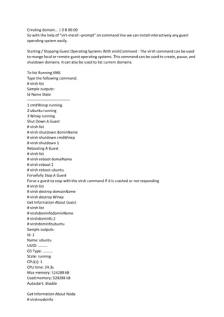 Creating domain... | 0 B 00:00
So with the help of “virt-install –prompt” on command line we can install interactively any guest
operating system easily.
Starting / Stopping Guest Operating Systems With virshCommand : The virsh command can be used
to mange local or remote guest operating systems. This command can be used to create, pause, and
shutdown domains. It can also be used to list current domains.
To list Running VMS
Type the following command:
# virsh list
Sample outputs:
Id Name State
----------------------------------
1 cmdWinxp running
2 ubuntu running
3 Winxp running
Shut Down A Guest
# virsh list
# virsh shutdown dominName
# virsh shutdown cmdWinxp
# virsh shutdown 1
Rebooting A Guest
# virsh list
# virsh reboot domaiName
# virsh reboot 2
# virsh reboot ubuntu
Forcefully Stop A Guest
Force a guest to stop with the virsh command if it is crashed or not responding
# virsh list
# virsh destroy domainName
# virsh destroy Winxp
Get Information About Guest
# virsh list
# virshdominfodominName
# virshdominfo 2
# virshdominfoubuntu
Sample outputs:
Id: 2
Name: ubuntu
UUID: .........
OS Type: .........
State: running
CPU(s): 1
CPU time: 24.3s
Max memory: 524288 kB
Used memory: 524288 kB
Autostart: disable
Get Information About Node
# virshnodeinfo
 