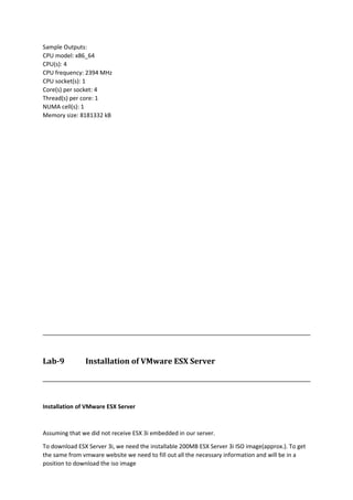 Sample Outputs:
CPU model: x86_64
CPU(s): 4
CPU frequency: 2394 MHz
CPU socket(s): 1
Core(s) per socket: 4
Thread(s) per core: 1
NUMA cell(s): 1
Memory size: 8181332 kB
Lab-9 Installation of VMware ESX Server
Installation of VMware ESX Server
Assuming that we did not receive ESX 3i embedded in our server.
To download ESX Server 3i, we need the installable 200MB ESX Server 3i ISO image(approx.). To get
the same from vmware website we need to fill out all the necessary information and will be in a
position to download the iso image
 