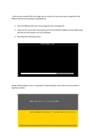 . Once we have vmware ESX 3i iso image, we can install it on any server that is supported in the
VMware ESX Server 3i hardware compatible list.
1. Burn the VMware ESX server 3i iso image file onto a bootable CD.
2. Power on the server after inserting the burnt CD into CDDrive. (Make sure from BIOS setup
that the first boot option is set on to CDDrive)
3. We will get the following screen :
We got “black loading” screen, it switched to “yellow loading” screen after some time which is
depicted as below :
 