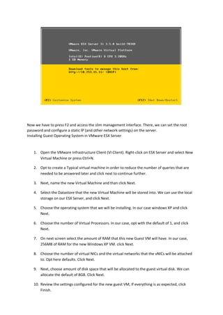 Now we have to press F2 and access the slim management interface. There, we can set the root
password and configure a static IP (and other network settings) on the server.
Installing Guest Operating System in VMware ESX Server
1. Open the VMware Infrastructure Client (VI Client). Right-click on ESX Server and select New
Virtual Machine or press Ctrl+N.
2. Opt to create a Typical virtual machine in order to reduce the number of queries that are
needed to be answered later and click next to continue further.
3. Next, name the new Virtual Machine and than click Next.
4. Select the Datastore that the new Virtual Machine will be stored into. We can use the local
storage on our ESX Server, and click Next.
5. Choose the operating system that we will be installing. In our case windows XP and click
Next.
6. Choose the number of Virtual Processors. In our case, opt with the default of 1, and click
Next.
7. On next screen select the amount of RAM that this new Guest VM will have. In our case,
256MB of RAM for the new Windows XP VM. click Next.
8. Choose the number of virtual NICs and the virtual networks that the vNICs will be attached
to. Opt here defaults. Click Next.
9. Next, choose amount of disk space that will be allocated to the guest virtual disk. We can
allocate the default of 8GB. Click Next.
10. Review the settings configured for the new guest VM, If everything is as expected, click
Finish.
 