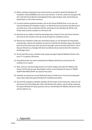11. Before starting or booting the new virtual machine, we need to attach the Windows XP
installation media (CDROM) to the new virtual machine. To do this, select the new guest VM,
then click Edit Virtual Machine Settings(which falls under the Basic tasks and located just
below Power on the virtual machine.)
12. In virtual machine properties window, click on the Virtual CD/DVD Drive. In our case, we
have the Windows XP installation media in an ISO file format and stored on the ESX server’s
local data store. Click on Datastore ISO file, and browse to the Windows XP ISO file. And
finally, select Connect at power on, then press OK.
13. Now that we are ready to install the operating system, Power On the new Virtual machine
and move to the Console so that we can go through the installation process.
14. Because the installation media was connected at power on, the Windows CD should boot
automatically, inspects the hardware and starts to load files for Windows Setup. We need to
press here F6 function key, when we see the message “press F6 to load a SCSI driver”, this is
because ESX will use a Buslogic SCSI driver by default and we need to direct the installer to
the Buslogic driver.
15. On the next blue screen, at bottom side, we get message S=Specify Additional Device, here
press “S” to specify a SCSI driver.
16. Proceeding further we need to download the VMware SCSI Drivers and have this file
available on our system.
17. Now, click on to Connect Floppy button on VI Client Toolbar and select the VMware SCSI
Drivers FLP file that we have downloaded. Further on the Windows XP screen to "INSERT
FLOPPY AND PRESS ENTER" we need to Press Enter.
18. Hereafter we should see normal Window XP Setup / Install screen. Press Enter to being the
setup. Now, follow the typical Windows XP installation procedure.
19. Once the file copy gets completed, Windows XP will restart. And at that point, make sure we
disconnect the virtual floppy disk. After that Windows XP restarts, and we will be answering
the typical Windows XP setup questions and our new Windows XP VMware ESX Server Guest
will be ready for use.
A. Appendix
Guest
 