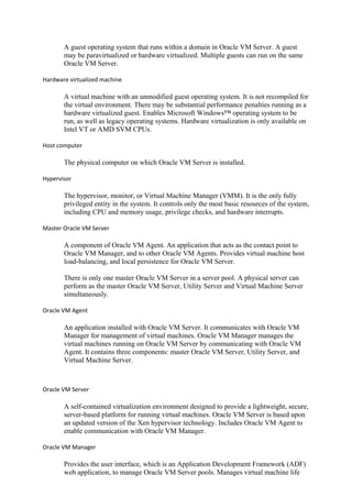 A guest operating system that runs within a domain in Oracle VM Server. A guest
may be paravirtualized or hardware virtualized. Multiple guests can run on the same
Oracle VM Server.
Hardware virtualized machine
A virtual machine with an unmodified guest operating system. It is not recompiled for
the virtual environment. There may be substantial performance penalties running as a
hardware virtualized guest. Enables Microsoft Windows™ operating system to be
run, as well as legacy operating systems. Hardware virtualization is only available on
Intel VT or AMD SVM CPUs.
Host computer
The physical computer on which Oracle VM Server is installed.
Hypervisor
The hypervisor, monitor, or Virtual Machine Manager (VMM). It is the only fully
privileged entity in the system. It controls only the most basic resources of the system,
including CPU and memory usage, privilege checks, and hardware interrupts.
Master Oracle VM Server
A component of Oracle VM Agent. An application that acts as the contact point to
Oracle VM Manager, and to other Oracle VM Agents. Provides virtual machine host
load-balancing, and local persistence for Oracle VM Server.
There is only one master Oracle VM Server in a server pool. A physical server can
perform as the master Oracle VM Server, Utility Server and Virtual Machine Server
simultaneously.
Oracle VM Agent
An application installed with Oracle VM Server. It communicates with Oracle VM
Manager for management of virtual machines. Oracle VM Manager manages the
virtual machines running on Oracle VM Server by communicating with Oracle VM
Agent. It contains three components: master Oracle VM Server, Utility Server, and
Virtual Machine Server.
Oracle VM Server
A self-contained virtualization environment designed to provide a lightweight, secure,
server-based platform for running virtual machines. Oracle VM Server is based upon
an updated version of the Xen hypervisor technology. Includes Oracle VM Agent to
enable communication with Oracle VM Manager.
Oracle VM Manager
Provides the user interface, which is an Application Development Framework (ADF)
web application, to manage Oracle VM Server pools. Manages virtual machine life
 