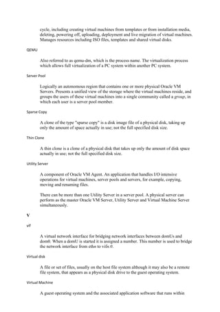 cycle, including creating virtual machines from templates or from installation media,
deleting, powering off, uploading, deployment and live migration of virtual machines.
Manages resources including ISO files, templates and shared virtual disks.
QEMU
Also referred to as qemu-dm, which is the process name. The virtualization process
which allows full virtualization of a PC system within another PC system.
Server Pool
Logically an autonomous region that contains one or more physical Oracle VM
Servers. Presents a unified view of the storage where the virtual machines reside, and
groups the users of these virtual machines into a single community called a group, in
which each user is a server pool member.
Sparse Copy
A clone of the type "sparse copy" is a disk image file of a physical disk, taking up
only the amount of space actually in use; not the full specified disk size.
Thin Clone
A thin clone is a clone of a physical disk that takes up only the amount of disk space
actually in use; not the full specified disk size.
Utility Server
A component of Oracle VM Agent. An application that handles I/O intensive
operations for virtual machines, server pools and servers, for example, copying,
moving and renaming files.
There can be more than one Utility Server in a server pool. A physical server can
perform as the master Oracle VM Server, Utility Server and Virtual Machine Server
simultaneously.
V
vif
A virtual network interface for bridging network interfaces between domUs and
dom0. When a domU is started it is assigned a number. This number is used to bridge
the network interface from ethn to vifn.0.
Virtual disk
A file or set of files, usually on the host file system although it may also be a remote
file system, that appears as a physical disk drive to the guest operating system.
Virtual Machine
A guest operating system and the associated application software that runs within
 