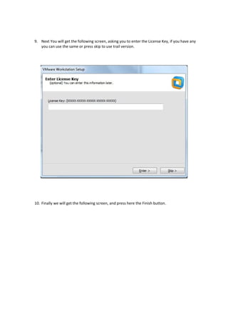 9. Next You will get the following screen, asking you to enter the License Key, if you have any
you can use the same or press skip to use trail version.
10. Finally we will get the following screen, and press here the Finish button.
 